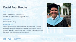 David Paul Brooks, Curriculum and Instruction, Doctor of Education, August 2019, Advisors: Professor Xue Rong, Dissertation: Global Perspectives and Classroom Implications: A Mixed Methods Analysis Comparing General High School Social Studies Teachers With Those who Teach in the International Baccalaureate (IB) Diploma Programme 