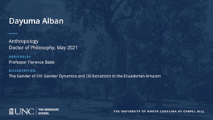Dayuma Alban, Anthropology, Doctor of Philosophy, May 2021, Advisors: Professor Florence Babb, Dissertation: The Gender of Oil: Gender Dynamics and Oil Extraction in the Ecuadorian Amazon