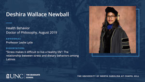 Deshira Wallace Newball, Health Behavior, Doctor of Philosophy, August 2019, Advisors: Professor Leslie Lytle, Dissertation: Stress makes it difficult to live a healthy life: The relationship between stress and dietary behaviors among Latinos