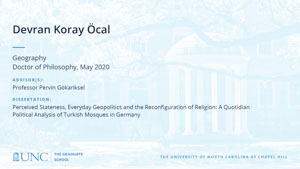 Devran Koray Ocal, Geography, Doctor of Philosophy, May 2020, Advisors: Professor Pervin Gökariksel, Dissertation: Perceived Stateness, Everyday Geopolitics and the Reconfiguration of Religion: A Quotidian Political Analysis of Turkish Mosques in Germany