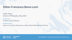 Dillan Francesca Bono-Lunn, Public Policy, Doctor of Philosophy, May 2020, Advisors: Professor Jeremy Moulton, Dissertation: Essays on the Policy Responses to Labor Market Risks Borne by Workers