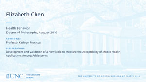 Elizabeth Chen, Health Behavior, Doctor of Philosophy, August 2019, Advisors: Professor Kathryn Moracco, Dissertation: Development and Validation of a New Scale to Measure the Acceptability of Mobile Health Applications Among Adolescents 