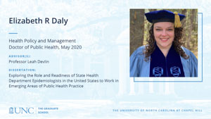 Elizabeth R Daly, Health Policy and Management, Doctor of Public Health, May 2020, Advisors: Professor Leah Devlin, Dissertation: Exploring the Role and Readiness of State Health Department Epidemiologists in the United States to Work in Emerging Areas of Public Health Practice