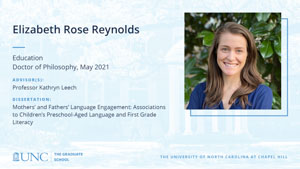 Elizabeth Rose Reynolds, Education, Doctor of Philosophy, May 2021, Advisors: Professor Kathryn Leech, Dissertation: Mothers’ and Fathers’ Language Engagement: Associations to Children’s Preschool-Aged Language and First Grade Literacy