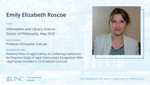 Emily Elizabeth Roscoe, Information and Library Science, Doctor of Philosophy, May 2020, Advisors: Professor Christopher (Cal) Lee, Dissertation: Potential Risks of Legal Liability for Collecting Institutions: An Empirical Study of Legal Claims and a Comparison With Legal Issues Included in LIS Graduate Curricula