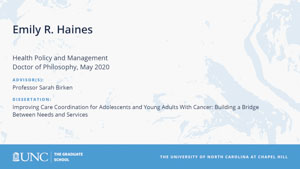 Emily R Haines, Health Policy and Management, Doctor of Philosophy, May 2020, Advisors: Professor Sarah Birken, Dissertation: Improving Care Coordination for Adolescents and Young Adults With Cancer: Building a Bridge Between Needs and Services