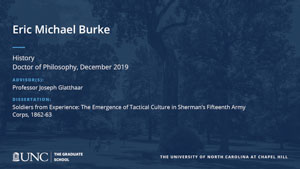 Eric Michael Burke, History, Doctor of Philosophy, 19-Dec, Advisors: Professor Joseph Glatthaar, Dissertation: Soldiers from Experience: The Emergence of Tactical Culture in Sherman's Fifteenth Army Corps, 1862-63