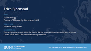 Erica Bjornstad, Epidemiology, Doctor of Philosophy, 19-Dec, Advisors: Professor Emily Gower, Dissertation: Evaluating Epidemiological Risk Factors for Pediatric Acute Kidney Injury Globally: From the United States and a Low-Resourced Setting in Malawi 