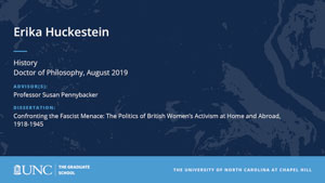 Erika Huckestein, History, Doctor of Philosophy, August 2019, Advisors: Professor Susan Pennybacker, Dissertation: Confronting the Fascist Menace: The Politics of British Women’s Activism at Home and Abroad, 1918-1945