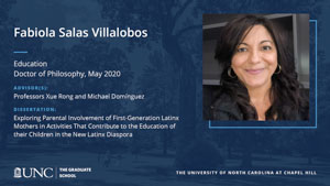 Fabiola Salas Villalobos, Education, Doctor of Philosophy, May 2020, Advisors: Professors Xue Rong and Michael Domínguez, Dissertation: Exploring Parental Involvement of First-Generation Latinx Mothers in Activities That Contribute to the Education of their Children in the New Latinx Diaspora