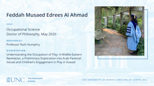 Feddah Musaed Edrees Al Ahmad, Occupational Science, Doctor of Philosophy, May 2020, Advisors: Professor Ruth Humphry, Dissertation: Understanding the Occupation of Play: A Middle Eastern Revelation, A Preliminary Exploration into Arab Parental Values and Children’s Engagement in Play in Kuwait