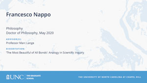 Francesco Nappo, Philosophy, Doctor of Philosophy, May 2020, Advisors: Professor Marc Lange, Dissertation: The Most Beautiful of All Bonds: Analogy in Scientific Inquiry