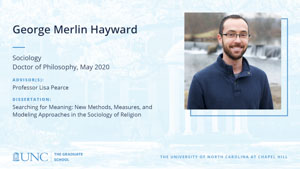 George Merlin Hayward, Sociology, Doctor of Philosophy, May 2020, Advisors: Professor Lisa Pearce, Dissertation: Searching for Meaning: New Methods, Measures, and Modeling Approaches in the Sociology of Religion