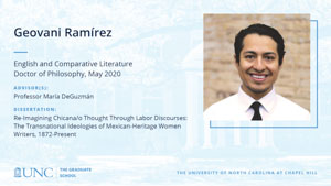 Geovani RamÃ­rez, English and Comparative Literature, Doctor of Philosophy, May 2020, Advisors: Professor María DeGuzmán, Dissertation: Re-Imagining Chicana/o Thought Through Labor Discourses: The Transnational Ideologies of Mexican-Heritage Women Writers, 1872-Present
