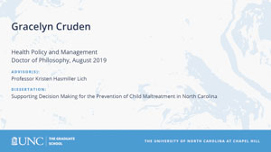 Gracelyn Cruden, Health Policy and Management, Doctor of Philosophy, August 2019, Advisors: Professor Kristen Hasmiller Lich, Dissertation: Supporting Decision Making for the Prevention of Child Maltreatment in North Carolina 
