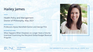 Hailey James, Health Policy and Management, Doctor of Philosophy, May 2021, Advisors: Professors Alyssa Mansfield Damon and George Pink, Dissertation: What Happens When Hospitals no Longer Have a Volume Incentive? Examining the Maryland Global Budget Revenue Program.