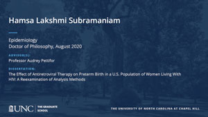 Hamsa Lakshmi Subramaniam, Epidemiology, Doctor of Philosophy, August 2020, Advisors: Professor Audrey Pettifor, Dissertation: The Effect of Antiretroviral Therapy on Preterm Birth in a U.S. Population of Women Living With HIV: A Reexamination of Analysis Methods 