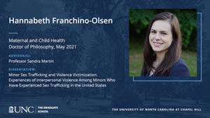 Hannabeth Franchino-Olsen, Maternal and Child Health, Doctor of Philosophy, May 2021, Advisors: Professor Sandra Martin, Dissertation: Minor Sex Trafficking and Violence Victimization: Experiences of Interpersonal Violence among Minors Who Have Experienced Sex Trafficking in the United States