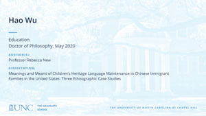 Hao Wu, Education, Doctor of Philosophy, May 2020, Advisors: Professor Rebecca New, Dissertation: Meanings and Means of Children’s Heritage Language Maintenance in Chinese Immigrant Families in the United States: Three Ethnographic Case Studies