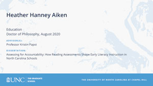 Heather Hanney Aiken, Education, Doctor of Philosophy, August 2020, Advisors: Professor Kristin Papoi, Dissertation: Assessing for Accountability: How Reading Assessments Shape Early Literacy Instruction in North Carolina Schools