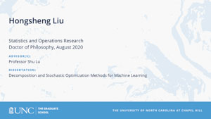 Hongsheng Liu, Statistics and Operations Research, Doctor of Philosophy, August 2020, Advisors: Professor Shu Lu, Dissertation: Decomposition and stochastic optimization methods for machine learning
