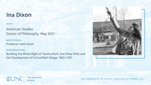 Ina Dixon, American Studies, Doctor of Philosophy, May 2021, Advisors: Professor Seth Kotch, Dissertation: Building the White Right of Textile Work: Dan River Mills and the Development of Schoolfield Village, 1882-1931