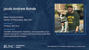 Jacob Andrew Rohde, Mass Communication, Doctor of Philosophy, May 2021, Advisors: Professor Seth Noar, Dissertation: Text4IBD: Development, feasibility, and acceptability of an eHealth intervention to reduce distress among people with inflammatory bowel disease