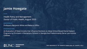 Jamie Howgate, Health Policy and Management, Doctor of Public Health, August 2020, Advisors: Professors Benjamin White and Rebecca Slifkin, Dissertation: An Evaluation of Determinants that Influence Decisions to Adopt School-Based Dental Sealant Programs by Principals in Elementary Schools in Georgia that Predominantly Serve Low-income Children