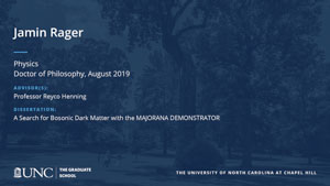 Jamin Rager, Physics, Doctor of Philosophy, August 2019, Advisors: Professor Reyco Henning, Dissertation: A Search for Bosonic Dark Matter with the MAJORANA DEMONSTRATOR