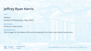 Jeffrey Ryan Harris, History, Doctor of Philosophy, May 2020, Advisors: Professor Lloyd Kramer, Dissertation: The Struggle for the General Will and the Making of the French and Haitian Revolutions