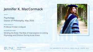 Jennifer K. MacCormack, Psychology, Doctor of Philosophy, May 2020, Advisors: Professor Kristen Lindquist, Dissertation: Minding the Body: The Role of Interoception in Linking Physiology and Emotion During Acute Stress