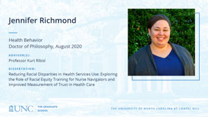 Jennifer Richmond, Health Behavior, Doctor of Philosophy, August 2020, Advisors: Professor Kurt Ribisl, Dissertation: Reducing Racial Disparities in Health Services Use: Exploring the Role of Racial Equity Training for Nurse Navigators and Improved Measurement of Trust in Health Care