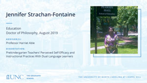 Jennifer Strachan-Fontaine , Education, Doctor of Philosophy, August 2019, Advisors: Professor Harriet Able, Dissertation: Prekindergarten Teachers’ Perceived Self-Efficacy and Instructional Practices With Dual-Language Learners