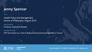 Jenny Spencer, Health Policy and Management, Doctor of Philosophy, August 2019, Advisors: Professor Stephanie Wheeler, Dissertation: HPV Vaccination as a Tool to Reduce Socioeconomic Disparities in Cancer 