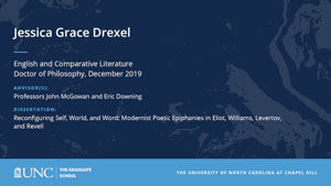 Jessica Grace Drexel, English and Comparative Literature, Doctor of Philosophy, 19-Dec, Advisors: Professors John McGowan and Eric Downing, Dissertation: Reconfiguring Self, World, and Word: Modernist Poetic Epiphanies in Eliot, Williams, Levertov, and Revell 