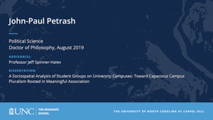 John-Paul Petrash, Political Science, Doctor of Philosophy, August 2019, Advisors: Professor Jeff Spinner-Halev, Dissertation: A Sociospatial Analysis of Student Groups on University Campuses: Toward Capacious Campus Pluralism Rooted in Meaningful Association