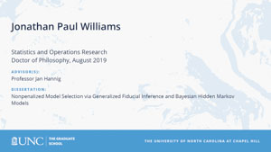 Jonathan Paul Williams, Statistics and Operations Research, Doctor of Philosophy, August 2019, Advisors: Professor Jan Hannig, Dissertation: Nonpenalized Model Selection via Generalized Fiducial Inference and Bayesian Hidden Markov Models
