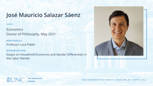 Jose Mauricio Salazar Saenz, Economics, Doctor of Philosophy, May 2021, Advisors: Professor Luca Flabbi, Dissertation: Essays on Household Economics and Gender Differentials in the Labor Market