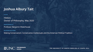 Joshua Albury Tait, History, Doctor of Philosophy, May 2020, Advisors: Professor Benjamin Waterhouse, Dissertation: Making Conservatism: Conservative Intellectuals and the American Political Tradition