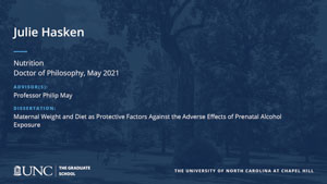 Julie Hasken, Nutrition, Doctor of Philosophy, May 2021, Advisors: Professor Philip May, Dissertation: Maternal Weight and Diet as Protective Factors Against the Adverse Effects of Prenatal Alcohol Exposure