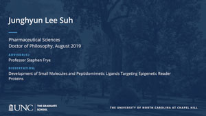 Junghyun Lee Suh, Pharmaceutical Sciences, Doctor of Philosophy, August 2019, Advisors: Professor Stephen Frye, Dissertation: Development of Small Molecules and Peptidomimetic Ligands Targeting Epigenetic Reader Proteins
