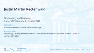 Justin Martin Rectenwald, Biochemistry and Biophysics, Doctor of Philosophy, December 2020, Advisors: Professors Kenneth Pearce and Stephen Frye, Dissertation: Technology Development for Inhibitor Discovery of Chromatin Associated Proteins Linked to Lysine Methylation