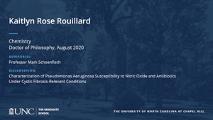 Kaitlyn Rose Rouillard, Chemistry, Doctor of Philosophy, August 2020, Advisors: Professor Mark Schoenfisch, Dissertation: Characterization of Pseudomonas Aeruginosa Susceptibility to Nitric Oxide and Antibiotics Under Cystic Fibrosis-Relevant Conditions