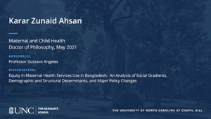 Karar Zunaid Ahsan, Maternal and Child Health, Doctor of Philosophy, May 2021, Advisors: Professor Gustavo Angeles, Dissertation: Equity in maternal health services use in Bangladesh:  an analysis of social gradients, demographic and structural determinants, and major policy changes