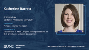 Katherine Barrett, Anthropology, Doctor of Philosophy, May 2020, Advisors: Professor Amanda Thompson, Dissertation: The Influence of Infant-Caregiver Feeding Interactions on Diet, Growth, and Metabolic Development