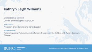 Kathryn Leigh Williams, Occupational Science, Doctor of Philosophy, May 2020, Advisors: Professors Grace Baranek and Nancy Bagatell, Dissertation: Factors Impacting Participation in the Sensory Environment for Children with Autism Spectrum Disorder