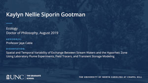 Kaylyn Nellie Siporin Gootman, Ecology, Doctor of Philosophy, August 2019, Advisors: Professor Jaye Cable, Dissertation: Spatial and Temporal Variability of Exchange Between Stream Waters and the Hyporheic Zone Using Laboratory Flume Experiments, Field Tracers, and Transient Storage Modeling