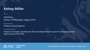 Kelsey Miller, Chemistry, Doctor of Philosophy, August 2019, Advisors: Professor James Jorgenson, Dissertation: Analysis of Complex Lipid Mixtures Using Ultrahigh-Pressure Liquid Chromatography-Mass Spectrometry (UHPLC-MS)
