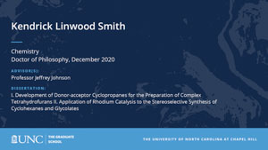 Kendrick Linwood Smith, Chemistry, Doctor of Philosophy, December 2020, Advisors: Professor Jeffrey Johnson, Dissertation: I. Development of Donor-acceptor Cyclopropanes for the Preparation of Complex Tetrahydrofurans II. Application of Rhodium Catalysis to the Stereoselective Synthesis of Cyclohexanes and Glycolates