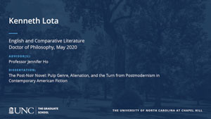 Kenneth Lota, English and Comparative Literature, Doctor of Philosophy, May 2020, Advisors: Professor Jennifer Ho, Dissertation: The Post-Noir Novel: Pulp Genre, Alienation, and the Turn from Postmodernism in Contemporary American Fiction